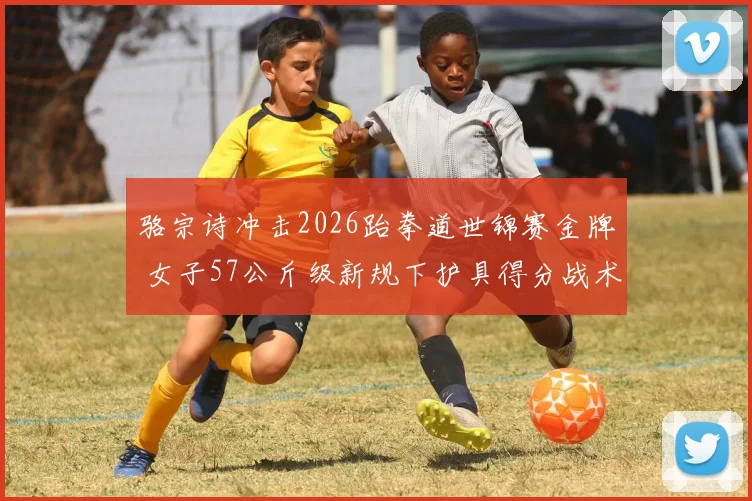 骆宗诗冲击2026跆拳道世锦赛金牌 女子57公斤级新规下护具得分战术揭秘