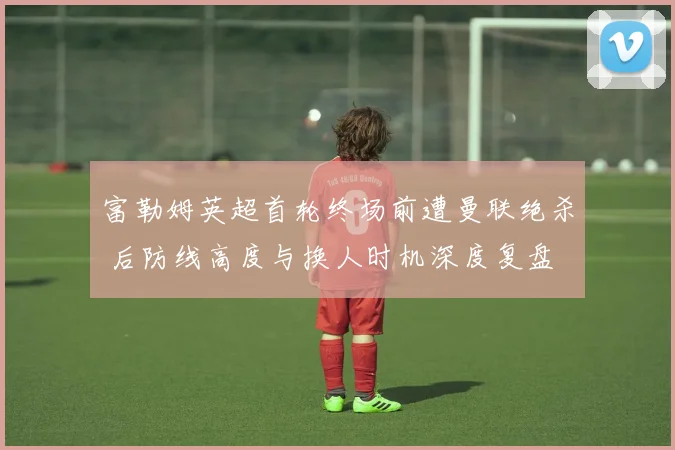 富勒姆英超首轮终场前遭曼联绝杀 后防线高度与换人时机深度复盘