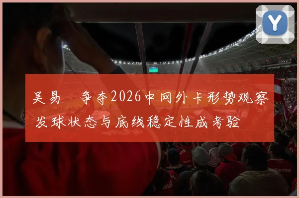 吴易昺争夺2026中网外卡形势观察 发球状态与底线稳定性成考验