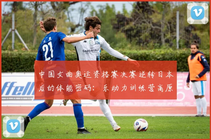 中国女曲奥运资格赛决赛逆转日本后的体能密码:乐动力训练营高原储备深度解析