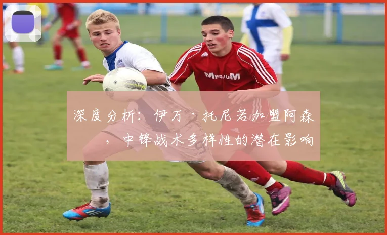 深度分析：伊万·托尼若加盟阿森纳，中锋战术多样性的潜在影响