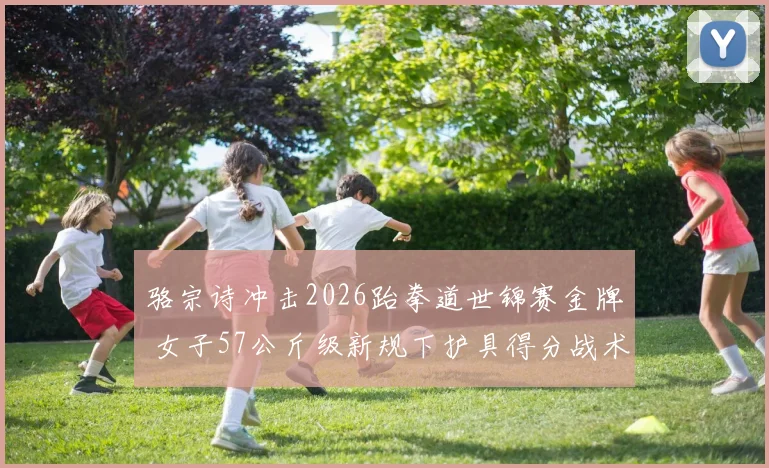 骆宗诗冲击2026跆拳道世锦赛金牌 女子57公斤级新规下护具得分战术揭秘