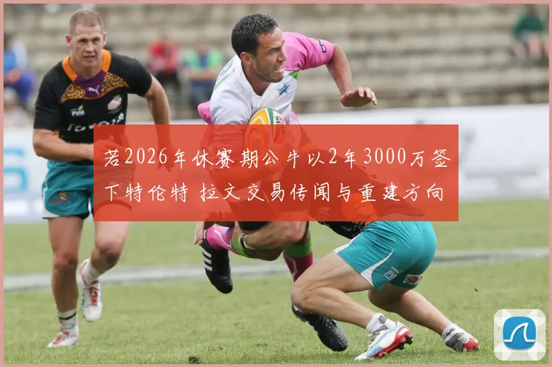 若2026年休赛期公牛以2年3000万签下特伦特 拉文交易传闻与重建方向分歧深度分析
