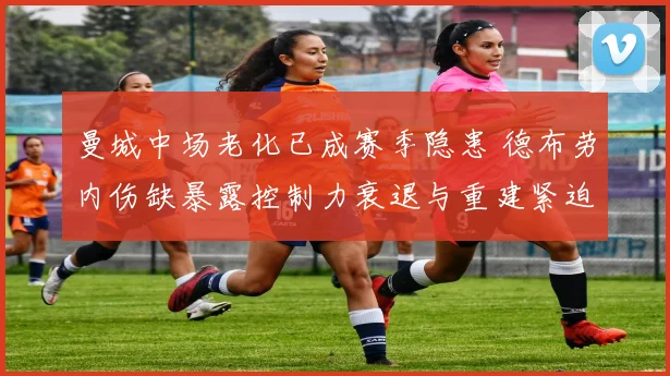 曼城中场老化已成赛季隐患 德布劳内伤缺暴露控制力衰退与重建紧迫性