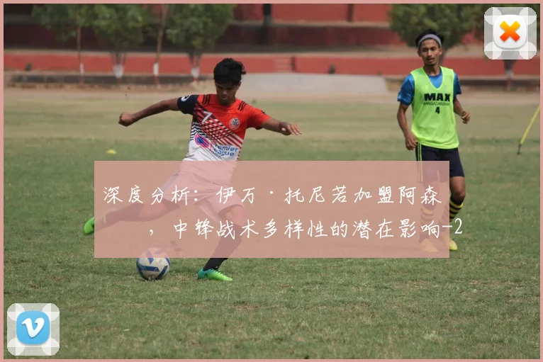 深度分析：伊万·托尼若加盟阿森纳，中锋战术多样性的潜在影响