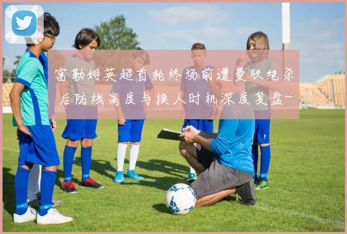 富勒姆英超首轮终场前遭曼联绝杀 后防线高度与换人时机深度复盘
