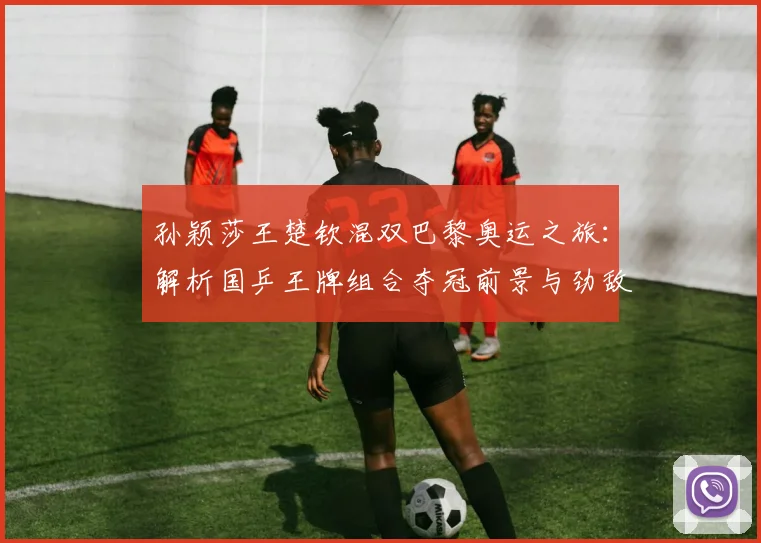 孙颖莎王楚钦混双巴黎奥运之旅：解析国乒王牌组合夺冠前景与劲敌挑战