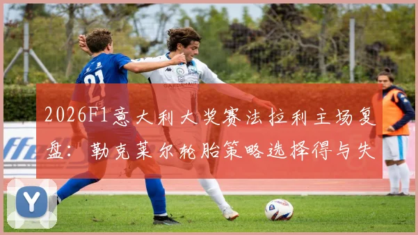 2026F1意大利大奖赛法拉利主场复盘：勒克莱尔轮胎策略选择得与失分析