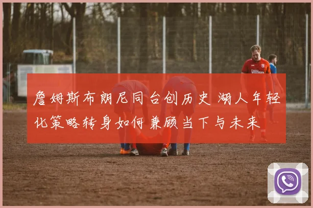 詹姆斯布朗尼同台创历史 湖人年轻化策略转身如何兼顾当下与未来