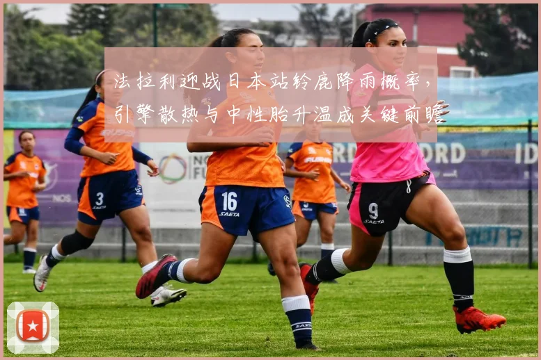 法拉利迎战日本站铃鹿降雨概率，引擎散热与中性胎升温成关键前瞻分析